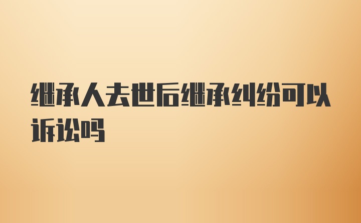 继承人去世后继承纠纷可以诉讼吗