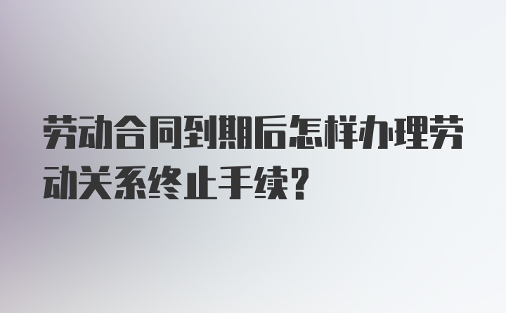 劳动合同到期后怎样办理劳动关系终止手续？