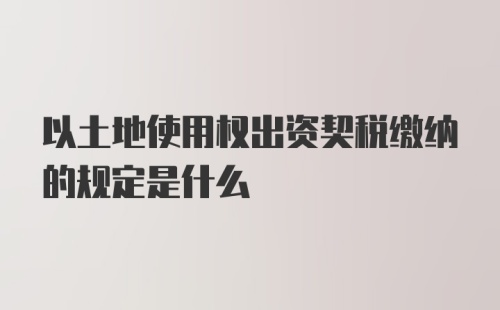 以土地使用权出资契税缴纳的规定是什么