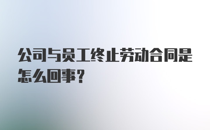 公司与员工终止劳动合同是怎么回事?