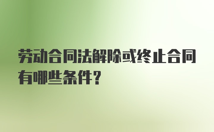 劳动合同法解除或终止合同有哪些条件？