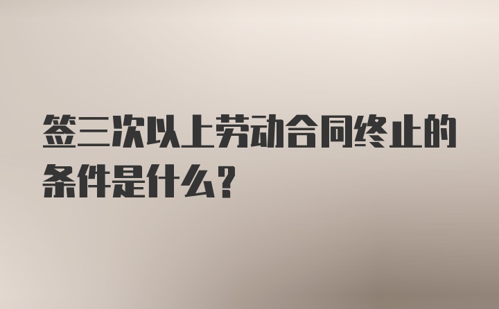 签三次以上劳动合同终止的条件是什么？