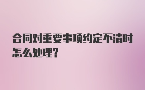 合同对重要事项约定不清时怎么处理？