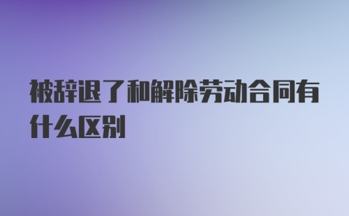 被辞退了和解除劳动合同有什么区别