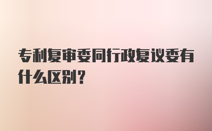 专利复审委同行政复议委有什么区别？