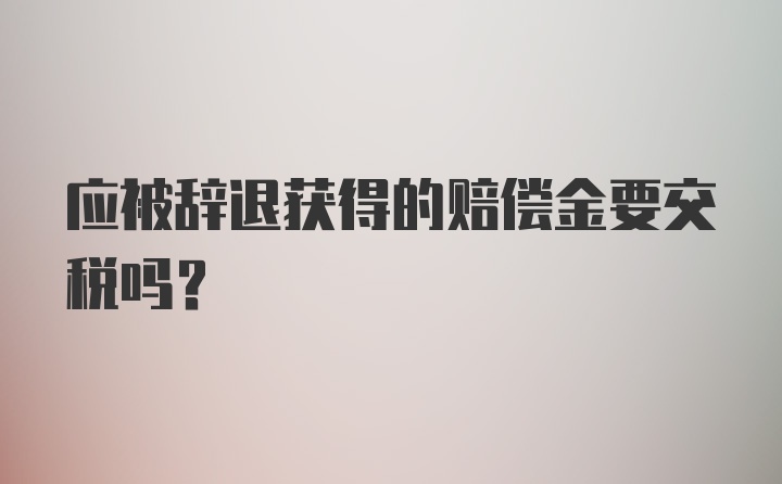 应被辞退获得的赔偿金要交税吗?