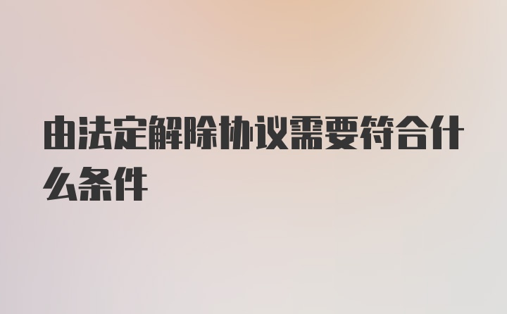 由法定解除协议需要符合什么条件