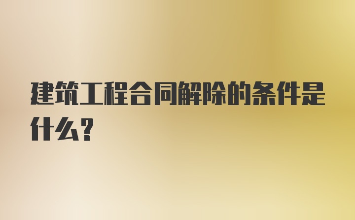 建筑工程合同解除的条件是什么？