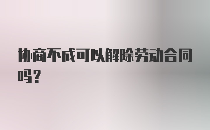 协商不成可以解除劳动合同吗？