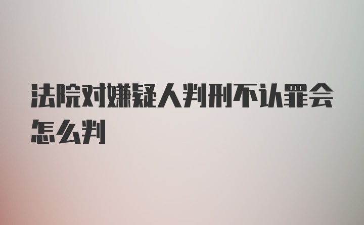 法院对嫌疑人判刑不认罪会怎么判