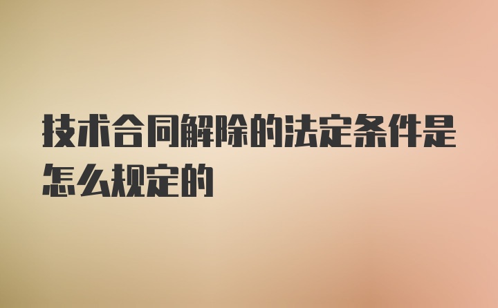 技术合同解除的法定条件是怎么规定的