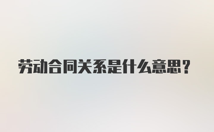 劳动合同关系是什么意思？