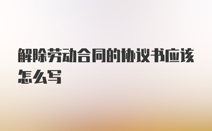 解除劳动合同的协议书应该怎么写