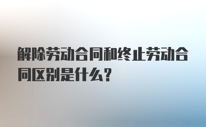 解除劳动合同和终止劳动合同区别是什么？