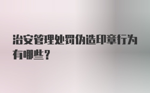 治安管理处罚伪造印章行为有哪些？