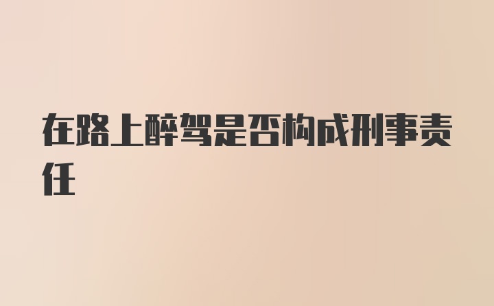 在路上醉驾是否构成刑事责任