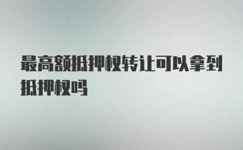 最高额抵押权转让可以拿到抵押权吗