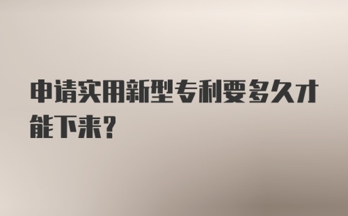 申请实用新型专利要多久才能下来？