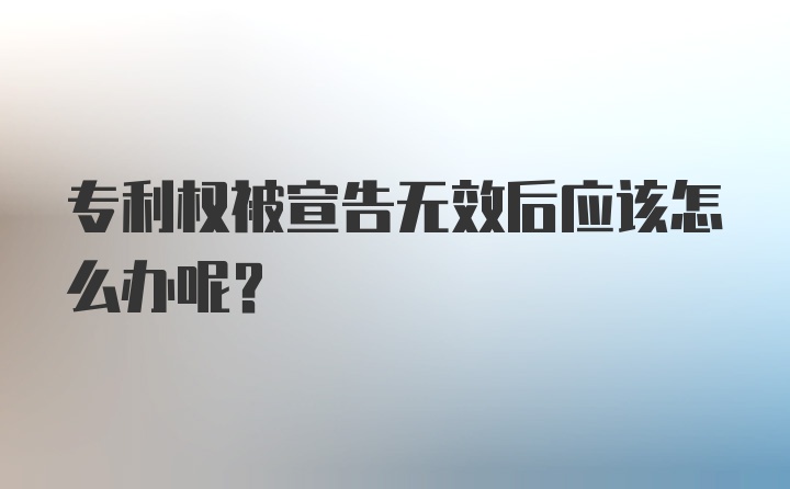 专利权被宣告无效后应该怎么办呢？