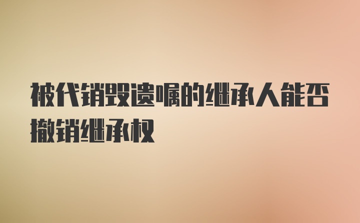 被代销毁遗嘱的继承人能否撤销继承权