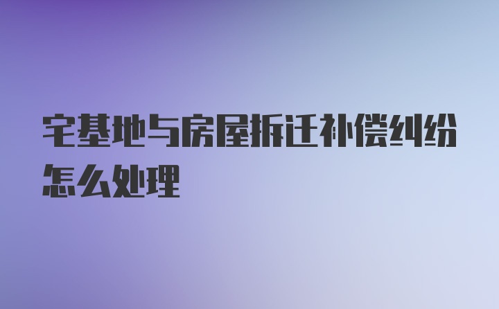 宅基地与房屋拆迁补偿纠纷怎么处理