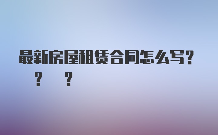 最新房屋租赁合同怎么写? ? ?