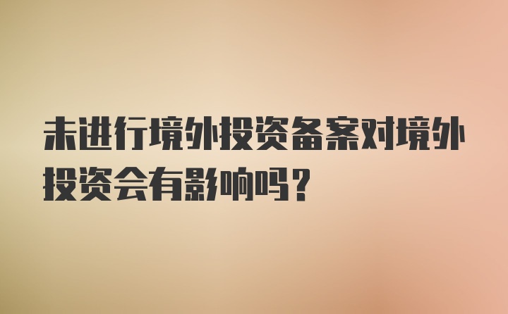 未进行境外投资备案对境外投资会有影响吗？