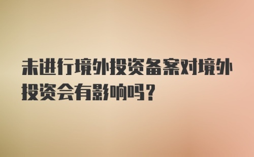 未进行境外投资备案对境外投资会有影响吗？