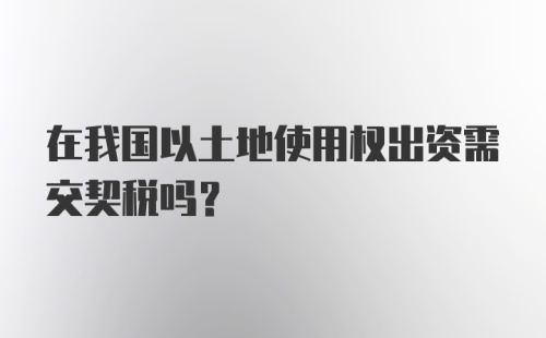 在我国以土地使用权出资需交契税吗?