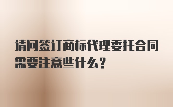 请问签订商标代理委托合同需要注意些什么？