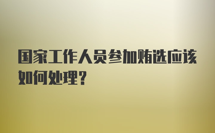 国家工作人员参加贿选应该如何处理？