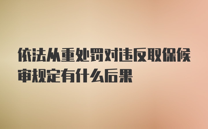 依法从重处罚对违反取保候审规定有什么后果