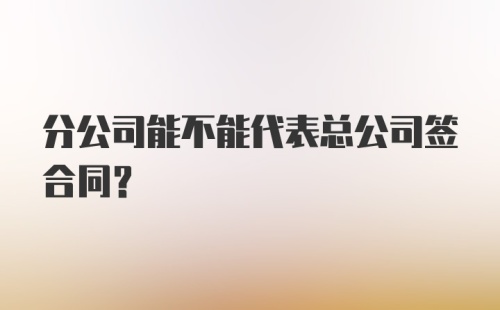 分公司能不能代表总公司签合同?