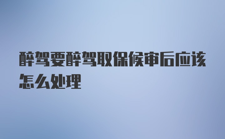 醉驾要醉驾取保候审后应该怎么处理