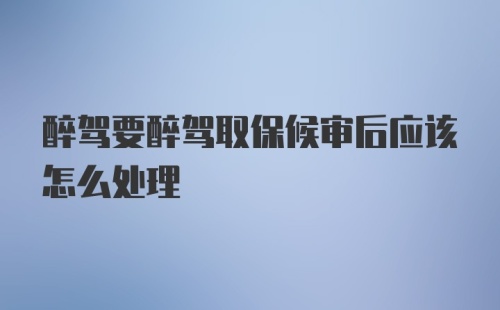 醉驾要醉驾取保候审后应该怎么处理