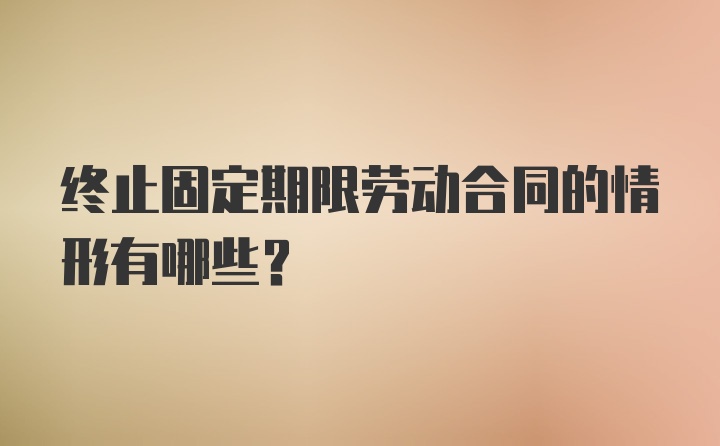 终止固定期限劳动合同的情形有哪些？