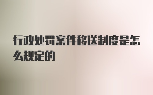 行政处罚案件移送制度是怎么规定的