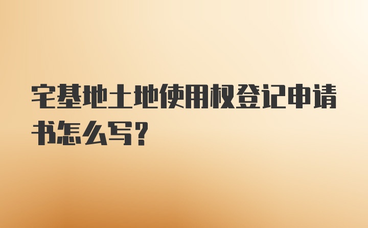 宅基地土地使用权登记申请书怎么写？