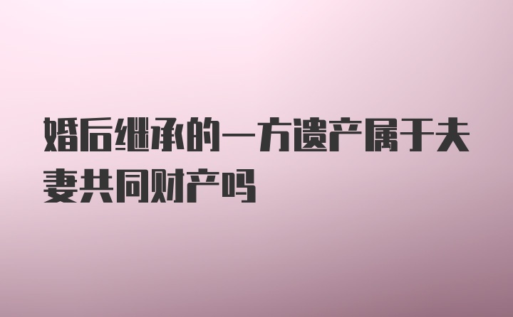 婚后继承的一方遗产属于夫妻共同财产吗