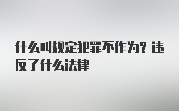 什么叫规定犯罪不作为？违反了什么法律