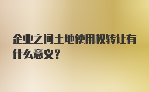 企业之间土地使用权转让有什么意义？