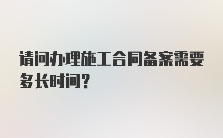 请问办理施工合同备案需要多长时间？