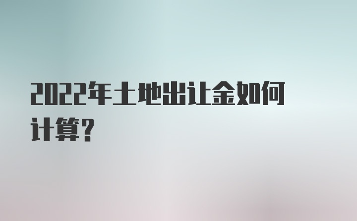 2022年土地出让金如何计算？