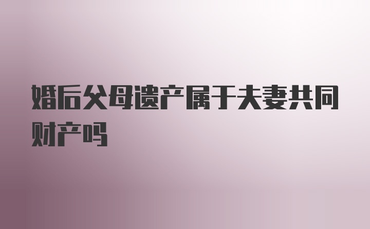 婚后父母遗产属于夫妻共同财产吗