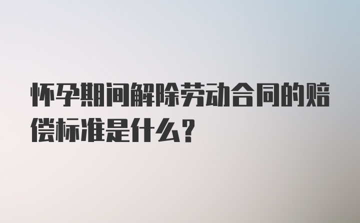 怀孕期间解除劳动合同的赔偿标准是什么？