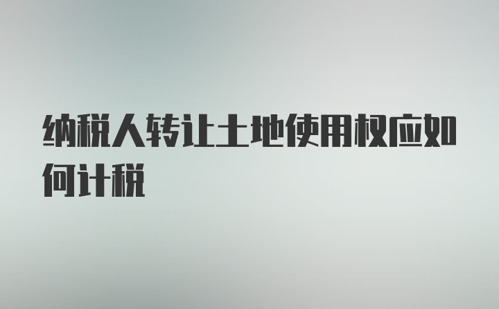 纳税人转让土地使用权应如何计税