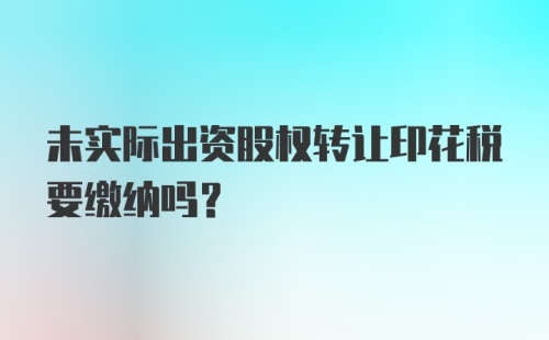 未实际出资股权转让印花税要缴纳吗？