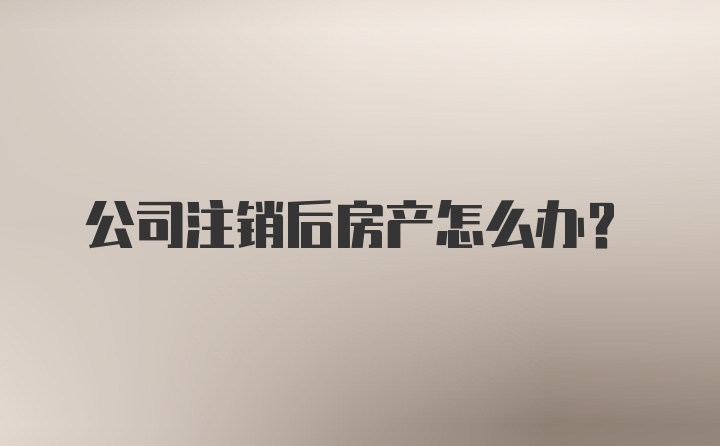 公司注销后房产怎么办？