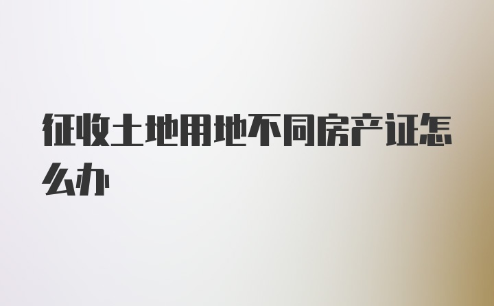 征收土地用地不同房产证怎么办