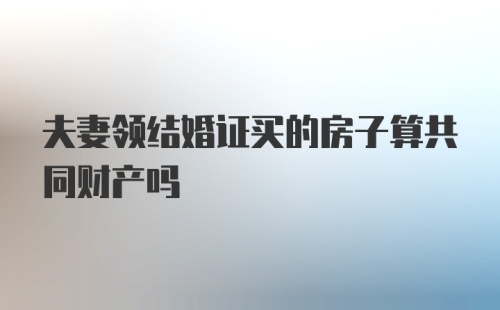 夫妻领结婚证买的房子算共同财产吗